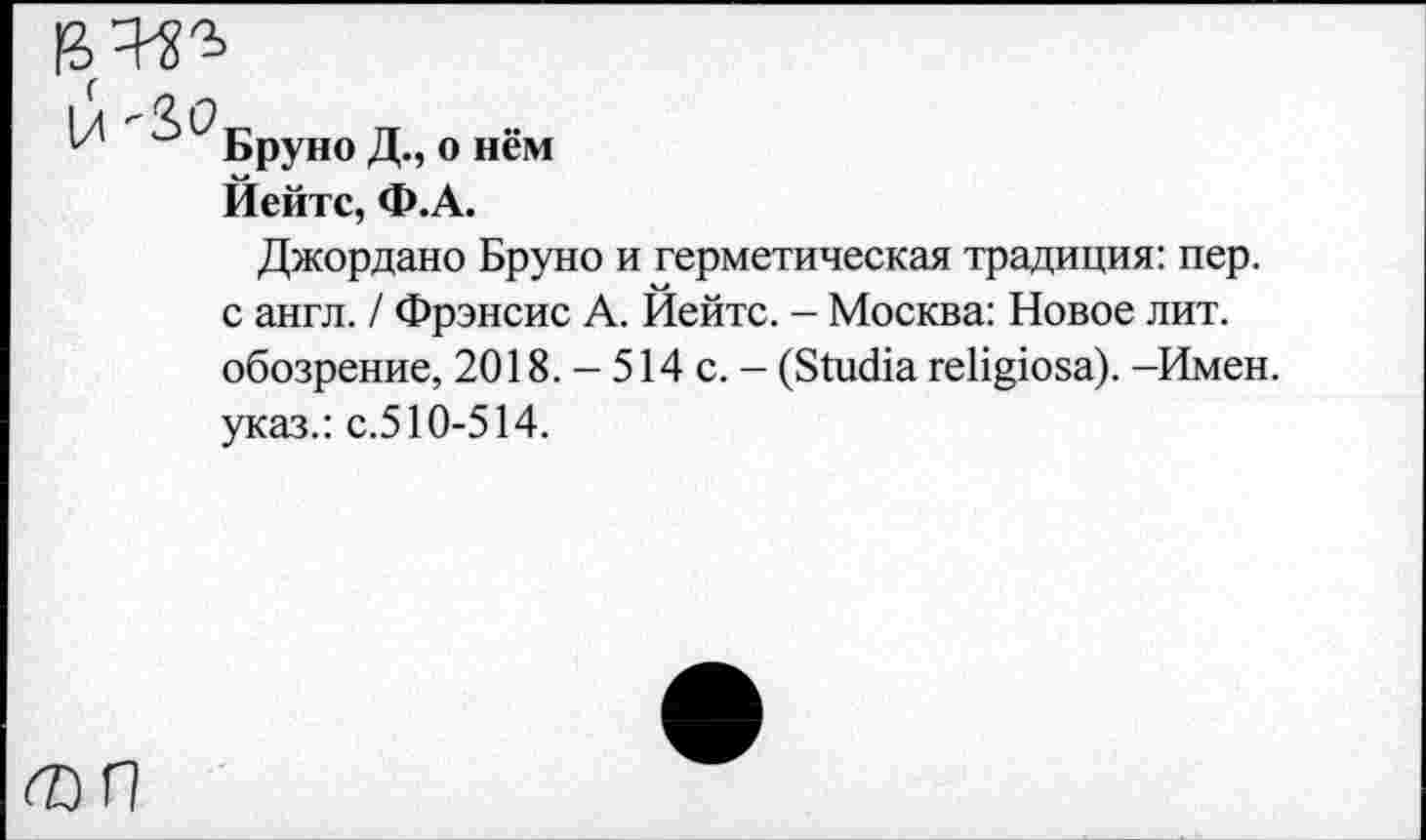 ﻿|л '30_	„
17 Бруно Д., о нем Йейтс, Ф.А.
Джордано Бруно и герметическая традиция: пер. с англ. / Фрэнсис А. Йейтс. - Москва: Новое лит. обозрение, 2018. - 514 с. - (БШсйа геПцюза). -Имен, указ.: с.510-514.